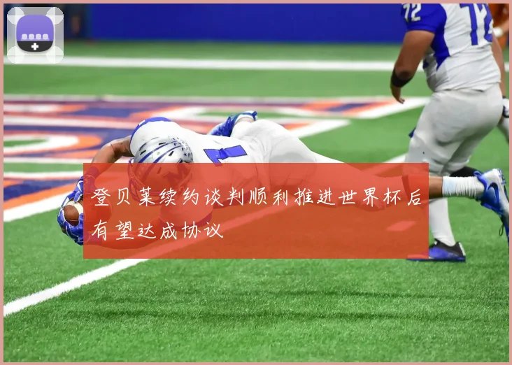 登贝莱续约谈判顺利推进世界杯后有望达成协议
