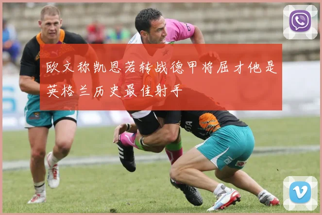 欧文称凯恩若转战德甲将屈才他是英格兰历史最佳射手