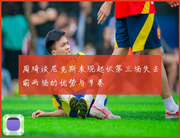周琦谈尼克斯表现起伏第三场失去前两场的优势与节奏