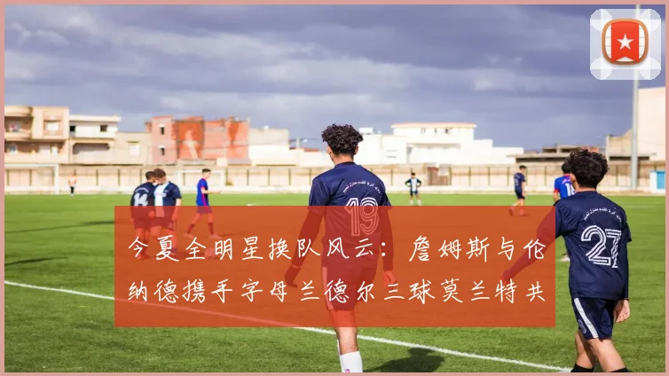 今夏全明星换队风云：詹姆斯与伦纳德携手字母兰德尔三球莫兰特共创辉煌