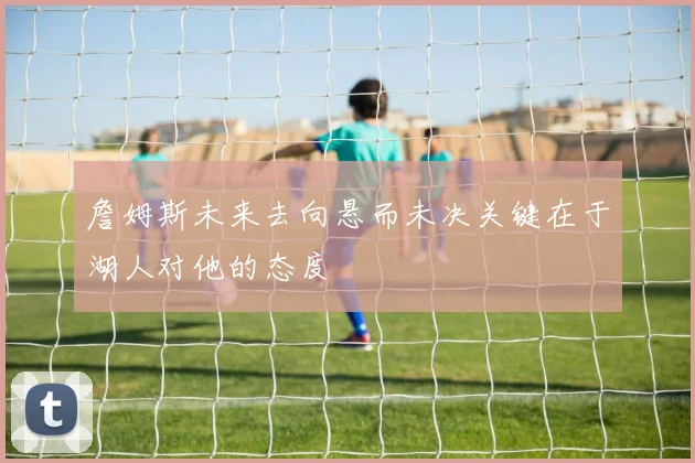 詹姆斯未来去向悬而未决关键在于湖人对他的态度