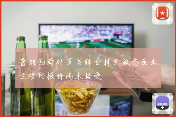 普利西奇对罗马转会持开放态度米兰续约报价尚未接受