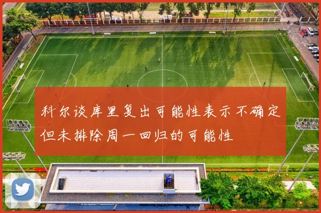 科尔谈库里复出可能性表示不确定但未排除周一回归的可能性