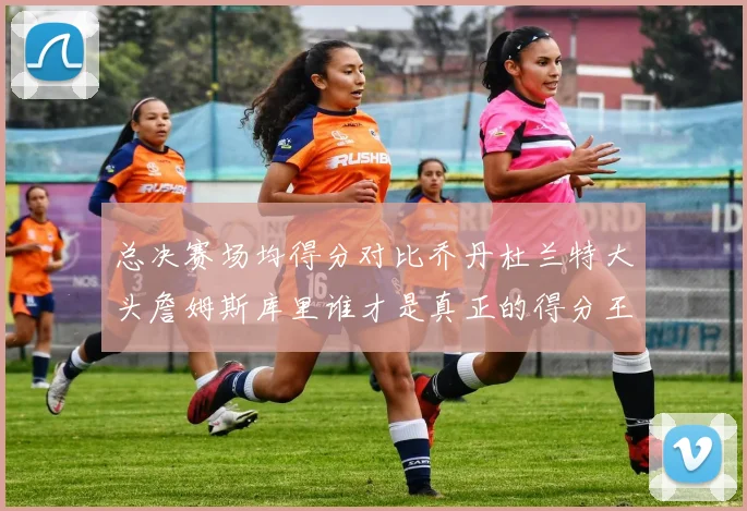 总决赛场均得分对比乔丹杜兰特大头詹姆斯库里谁才是真正的得分王