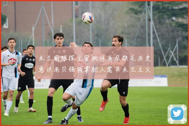 米兰前球探主管批评高层缺乏历史意识老贝强调掌舵人需具米兰主义精神