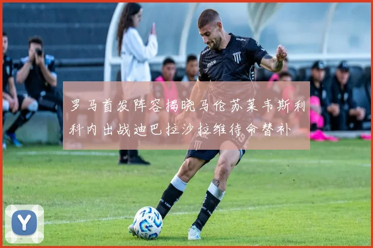 罗马首发阵容揭晓马伦苏莱韦斯利科内出战迪巴拉沙拉维待命替补