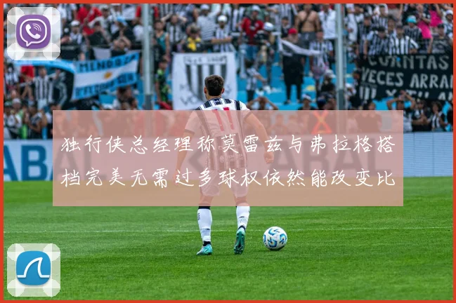 独行侠总经理称莫雷兹与弗拉格搭档完美无需过多球权依然能改变比赛局势