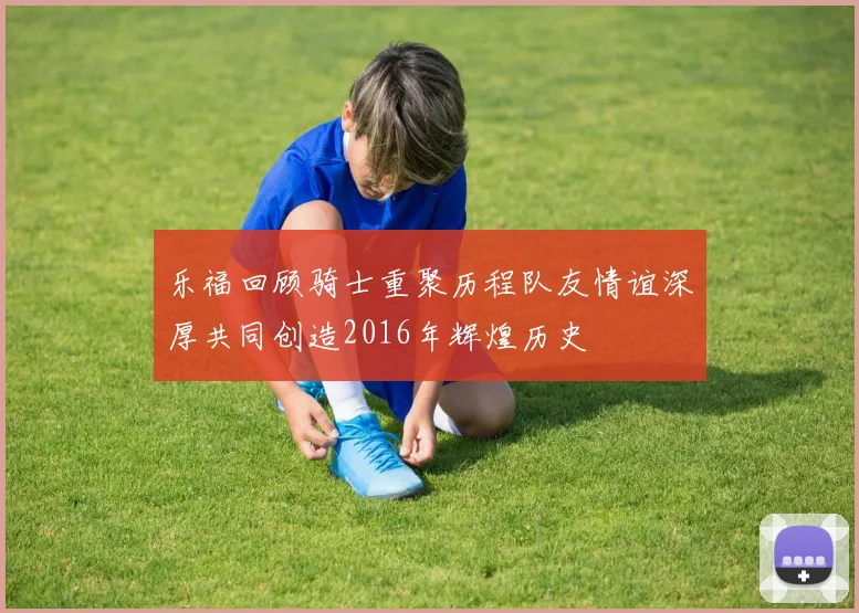 乐福回顾骑士重聚历程队友情谊深厚共同创造2016年辉煌历史