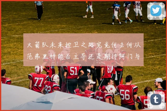 火箭队未来控卫之路究竟何去何从范弗里特能否主导还是期待阿门与谢泼德崛起