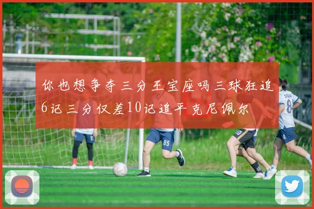你也想争夺三分王宝座吗三球狂追6记三分仅差10记追平克尼佩尔