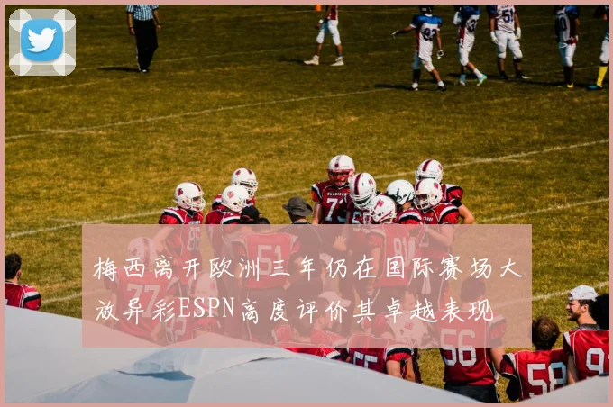 梅西离开欧洲三年仍在国际赛场大放异彩ESPN高度评价其卓越表现
