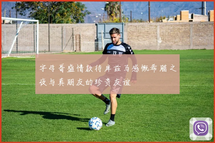 字母哥盛情款待库兹马感慨希腊之夜与真朋友的珍贵友谊