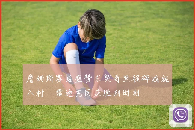詹姆斯赛后盛赞东契奇里程碑成就八村塁雷迪克同庆胜利时刻