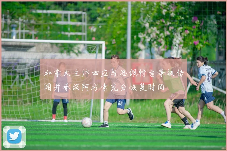 加拿大主帅回应与洛佩特吉争执传闻并承诺阿方索充分恢复时间