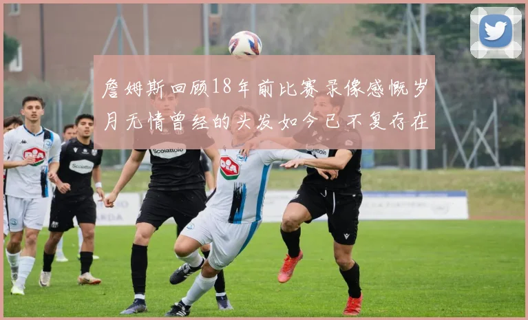 詹姆斯回顾18年前比赛录像感慨岁月无情曾经的头发如今已不复存在