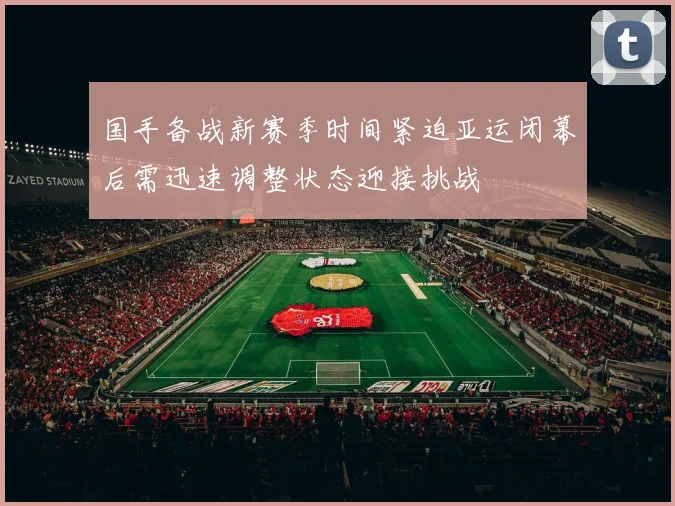 国手备战新赛季时间紧迫亚运闭幕后需迅速调整状态迎接挑战
