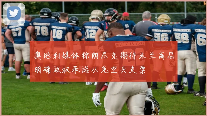 奥地利媒体称朗尼克期待米兰高层明确放权承诺以免空头支票
