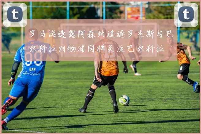 罗马诺透露阿森纳追逐罗杰斯与巴尔科拉利物浦同样关注巴尔科拉