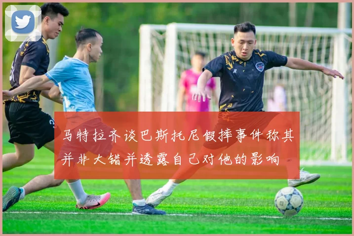 马特拉齐谈巴斯托尼假摔事件称其并非大错并透露自己对他的影响