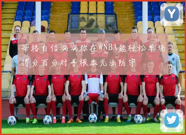 蒂格自信满满称在WNBA能轻松单场得分百分对手根本无法防守