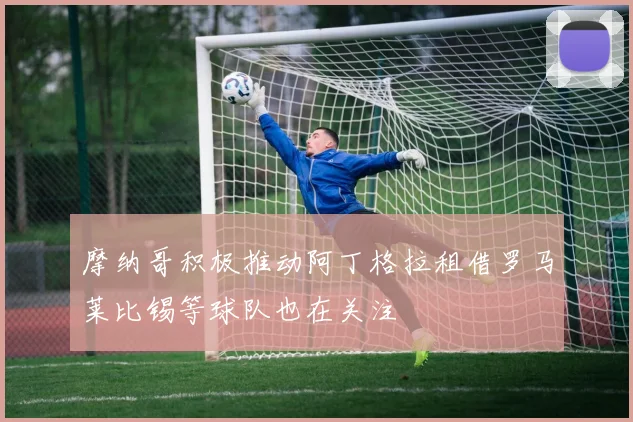 摩纳哥积极推动阿丁格拉租借罗马莱比锡等球队也在关注