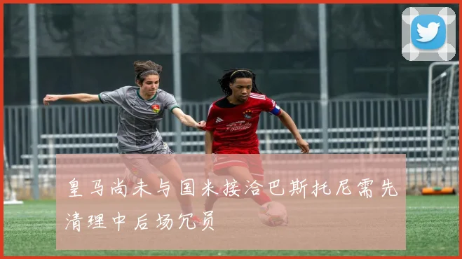 皇马尚未与国米接洽巴斯托尼需先清理中后场冗员