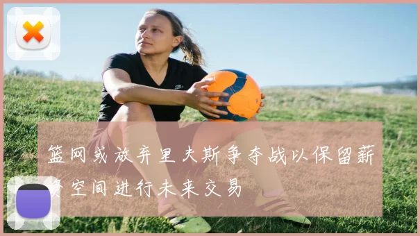 篮网或放弃里夫斯争夺战以保留薪资空间进行未来交易