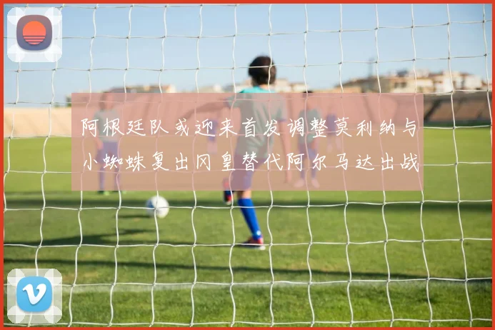 阿根廷队或迎来首发调整莫利纳与小蜘蛛复出冈皇替代阿尔马达出战