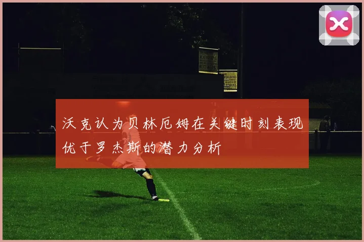 沃克认为贝林厄姆在关键时刻表现优于罗杰斯的潜力分析